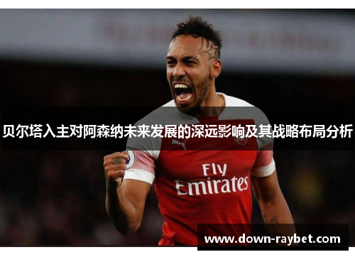 贝尔塔入主对阿森纳未来发展的深远影响及其战略布局分析