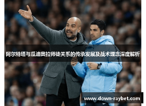 阿尔特塔与瓜迪奥拉师徒关系的传承发展及战术理念深度解析